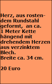Herz, aus rosten-
dem Rundstahl 
geformt,  an ca. 
1 Meter Kette 
hängend mit 
drehendem Herzen 
aus verzinktem
Blech. 
Breite ca. 34 cm.

20 Euro